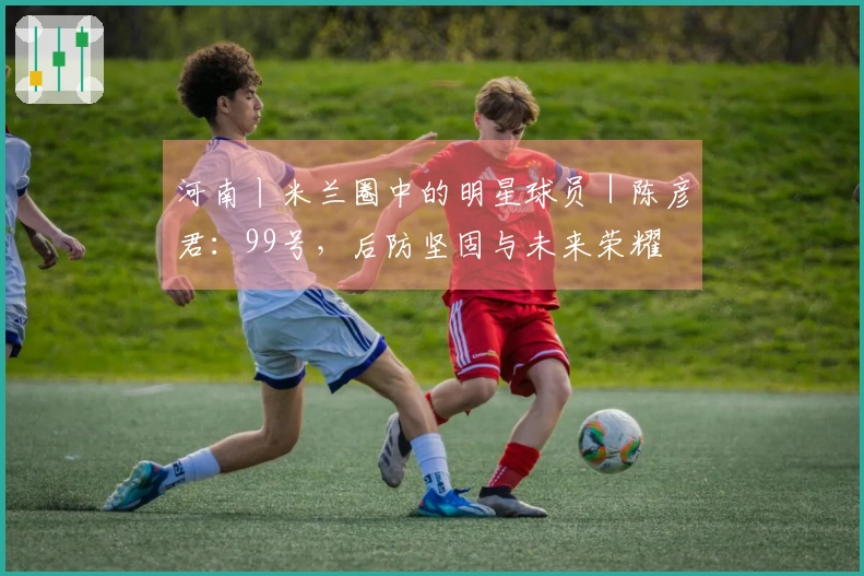 河南丨米兰圈中的明星球员｜陈彦君：99号，后防坚固与未来荣耀