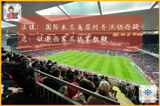 法媒：国际米兰高层对齐沃仍存疑虑，欲邀西蒙尼执掌教鞭