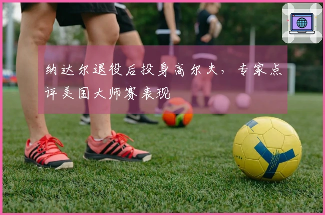 纳达尔退役后投身高尔夫，专家点评美国大师赛表现