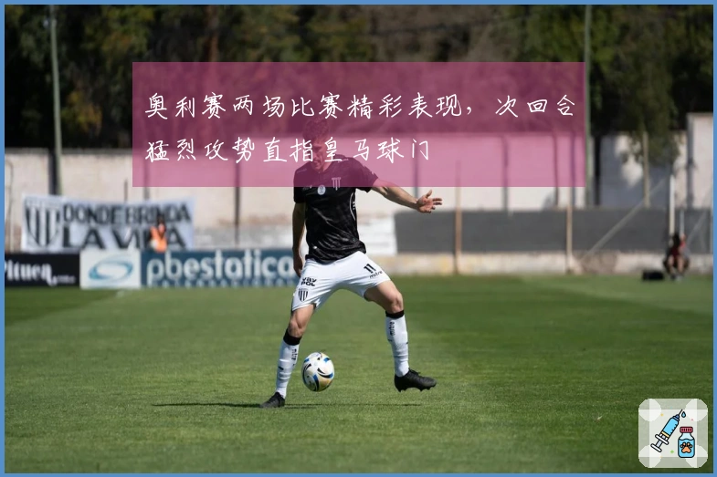 奥利赛两场比赛精彩表现，次回合猛烈攻势直指皇马球门