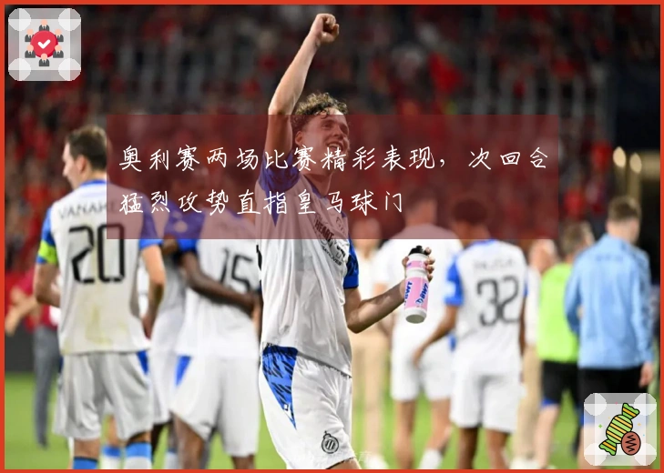 奥利赛两场比赛精彩表现，次回合猛烈攻势直指皇马球门