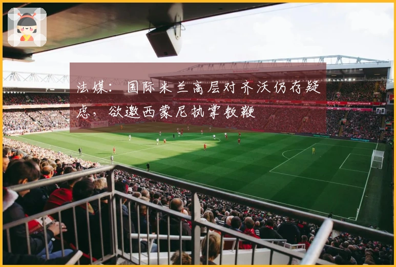 法媒：国际米兰高层对齐沃仍存疑虑，欲邀西蒙尼执掌教鞭