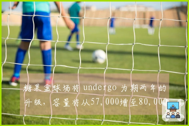 糖果盒球场将 undergo 为期两年的升级，容量将从57,000增至80,000