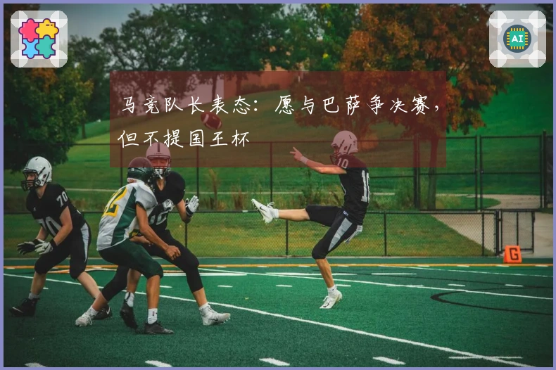 马竞队长表态：愿与巴萨争决赛，但不提国王杯