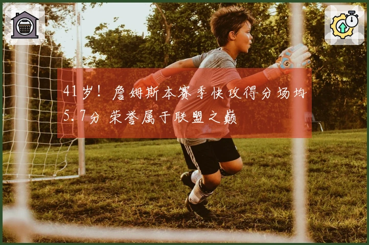 41岁！詹姆斯本赛季快攻得分场均5.7分 荣誉属于联盟之巅