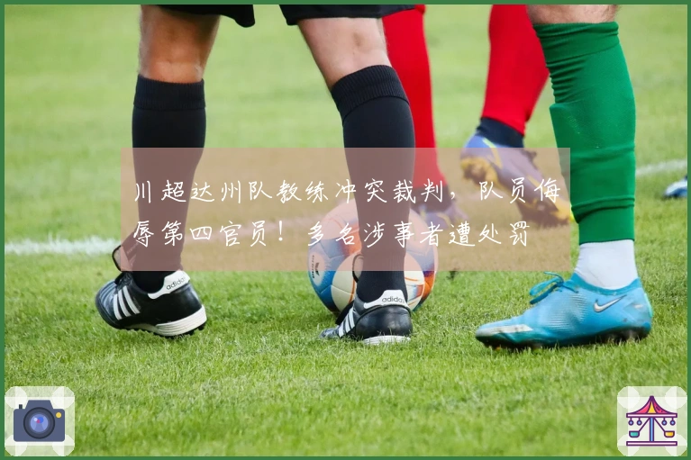 川超达州队教练冲突裁判，队员侮辱第四官员！多名涉事者遭处罚