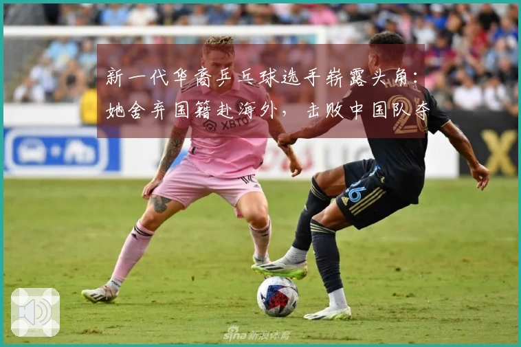 新一代华裔乒乓球选手崭露头角：她舍弃国籍赴海外，击败中国队夺冠