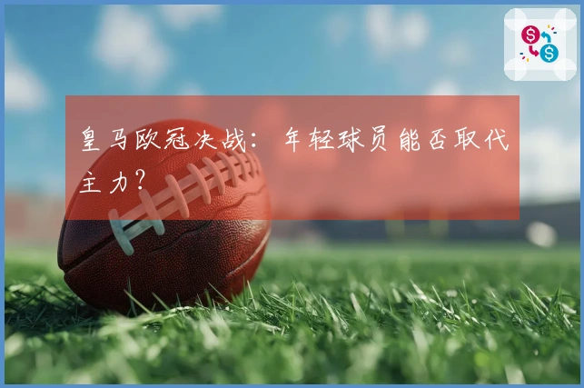 皇马欧冠决战：年轻球员能否取代主力？