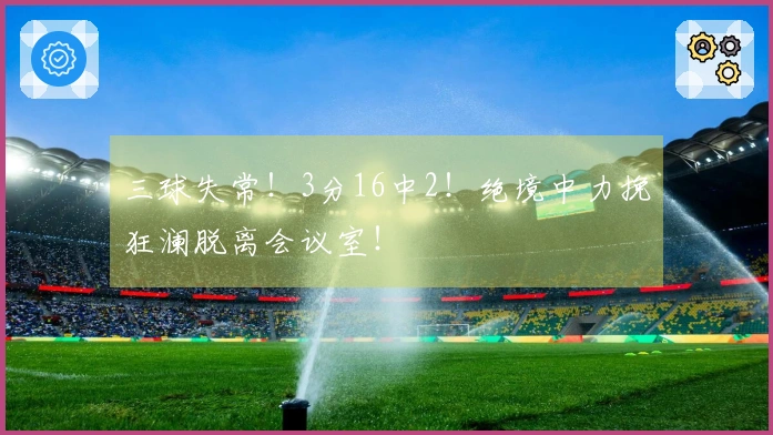 三球失常！3分16中2！绝境中力挽狂澜脱离会议室！