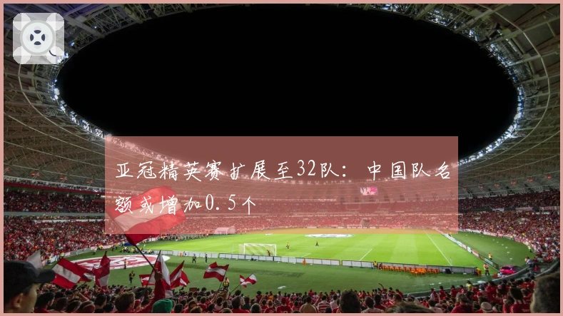 亚冠精英赛扩展至32队：中国队名额或增加0.5个