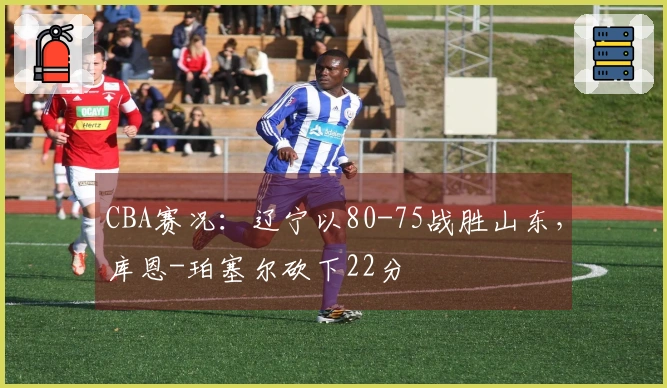 CBA赛况：辽宁以80-75战胜山东，库恩-珀塞尔砍下22分