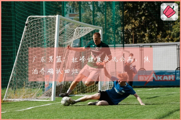 广东男篮：杜峰健康状况公布，焦泊乔确认回归