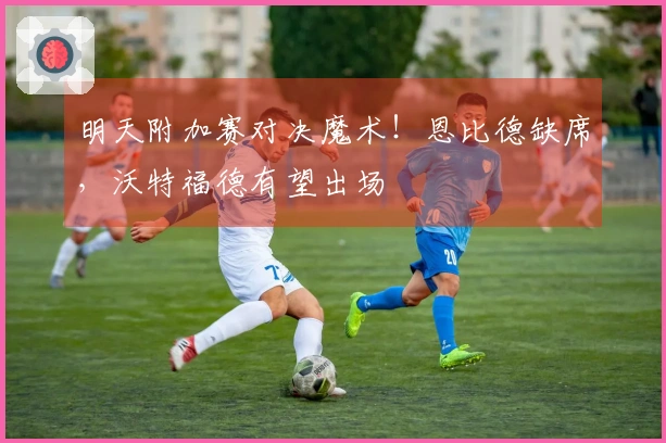 明天附加赛对决魔术！恩比德缺席，沃特福德有望出场