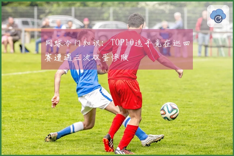 网球冷门知识：TOP10选手竟在巡回赛遭遇三次双蛋惨败