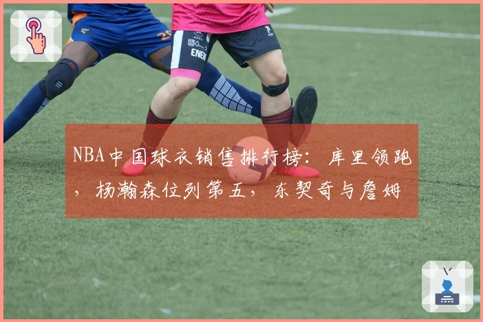 NBA中国球衣销售排行榜：库里领跑，杨瀚森位列第五，东契奇与詹姆斯分别占据第二和第三