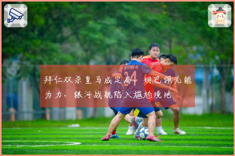 拜仁双杀皇马成定局，姆巴佩无能为力，银河战舰陷入尴尬境地