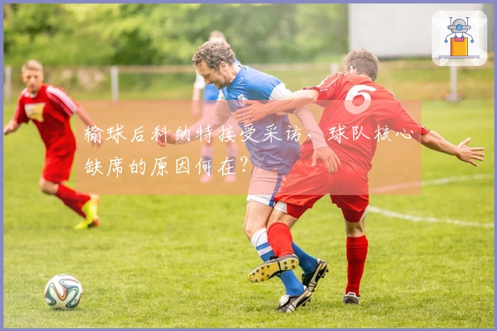 输球后科纳特接受采访，球队核心缺席的原因何在？