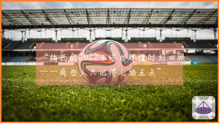 “梅西的2022卡塔尔辉煌时刻回顾——有些人只记得七场五点”
