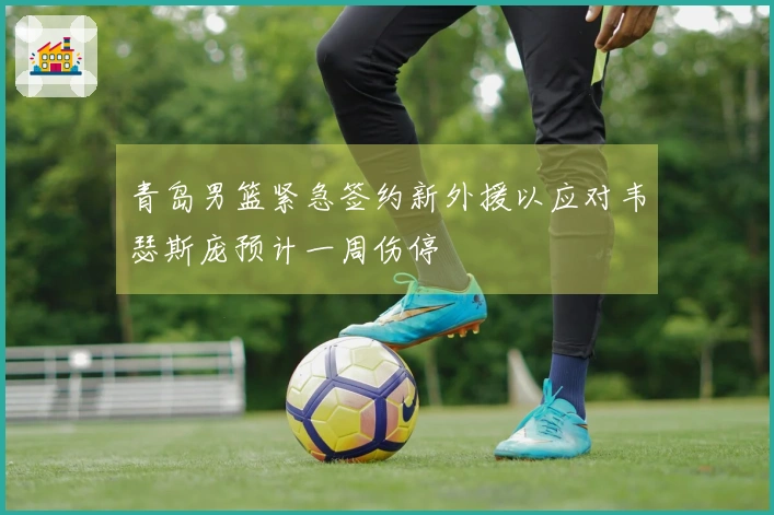青岛男篮紧急签约新外援以应对韦瑟斯庞预计一周伤停