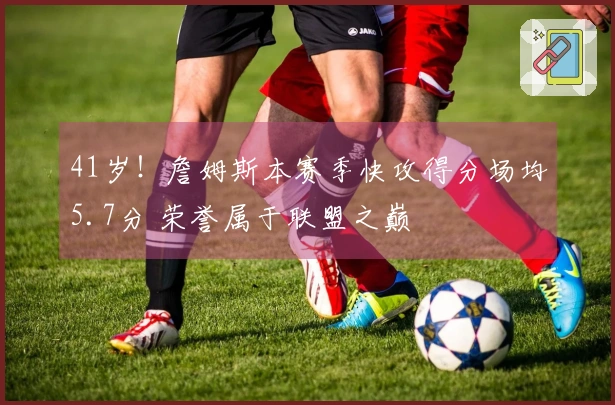 41岁！詹姆斯本赛季快攻得分场均5.7分 荣誉属于联盟之巅