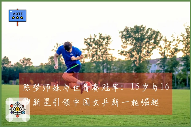 陈梦师妹与世青赛冠军：15岁与16岁新星引领中国女乒新一轮崛起