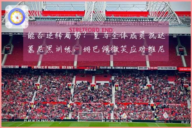能否逆转局势？皇马全体成员抵达慕尼黑训练，姆巴佩微笑应对维尼修斯决心坚定