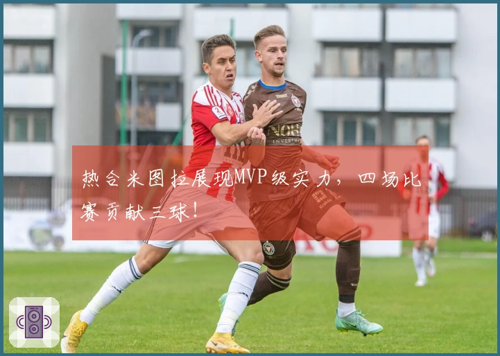 热合米图拉展现MVP级实力，四场比赛贡献三球！