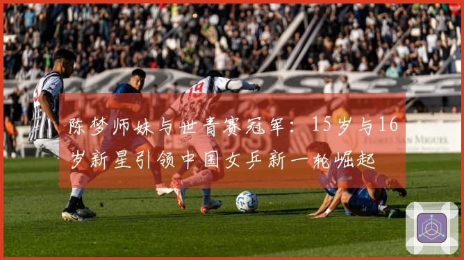 陈梦师妹与世青赛冠军：15岁与16岁新星引领中国女乒新一轮崛起
