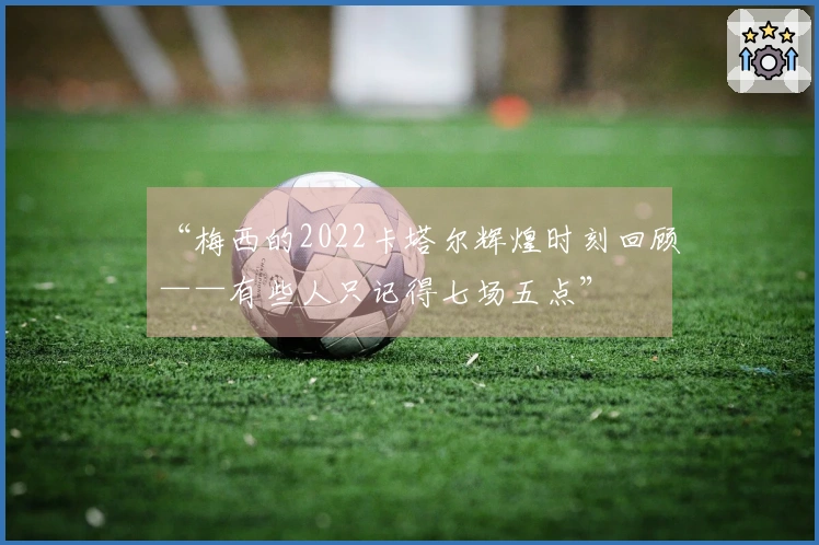“梅西的2022卡塔尔辉煌时刻回顾——有些人只记得七场五点”