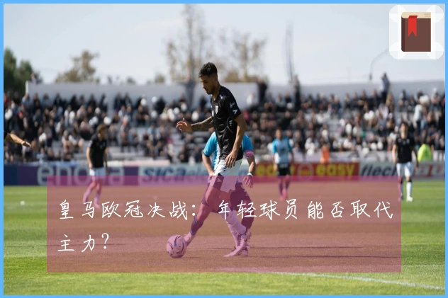 皇马欧冠决战：年轻球员能否取代主力？