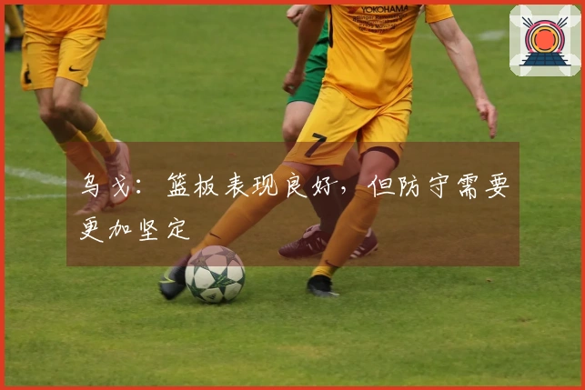 乌戈：篮板表现良好，但防守需要更加坚定