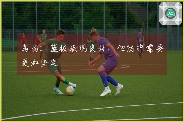 乌戈：篮板表现良好，但防守需要更加坚定